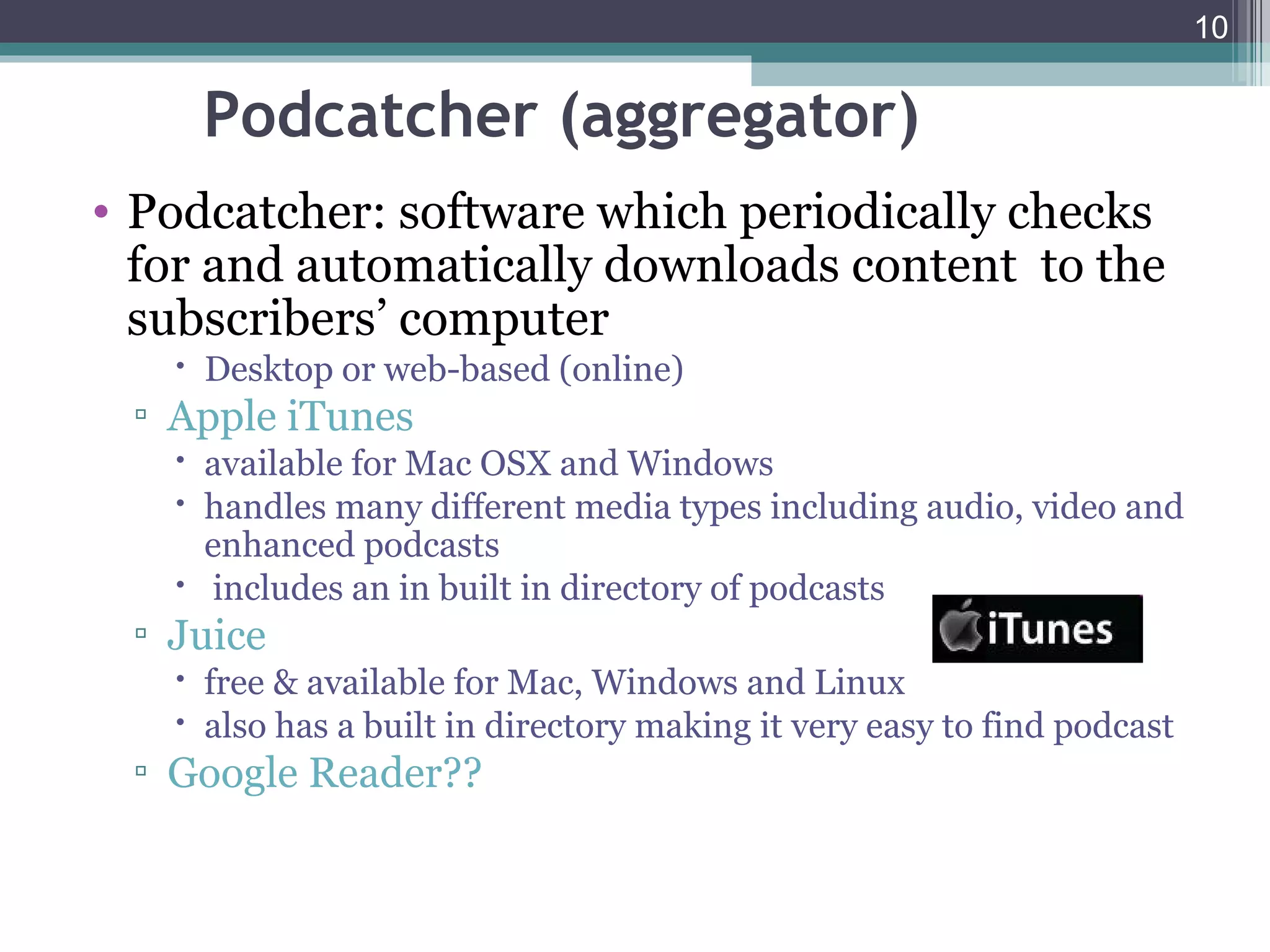 10


    Podcatcher (aggregator)
• Podcatcher: software which periodically checks
  for and automatically downloads content to the
  subscribers’ computer
    Desktop or web-based (online)
 ▫ Apple iTunes
    available for Mac OSX and Windows
    handles many different media types including audio, video and
     enhanced podcasts
    includes an in built in directory of podcasts
 ▫ Juice
    free & available for Mac, Windows and Linux
    also has a built in directory making it very easy to find podcast
 ▫ Google Reader??
 