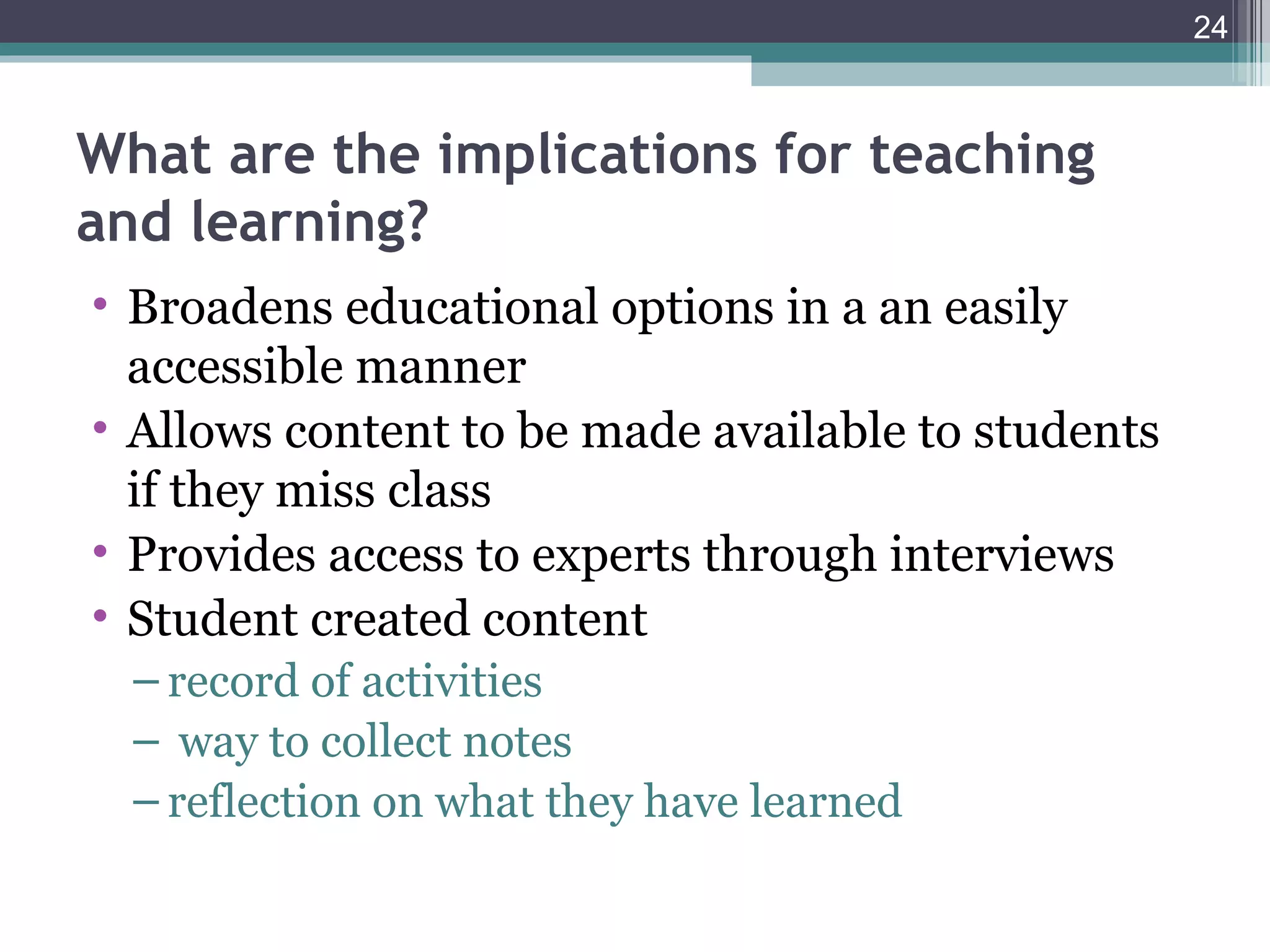 24



What are the implications for teaching
and learning?
• Broadens educational options in a an easily
  accessible manner
• Allows content to be made available to students
  if they miss class
• Provides access to experts through interviews
• Student created content
  – record of activities
  – way to collect notes
  – reflection on what they have learned
 