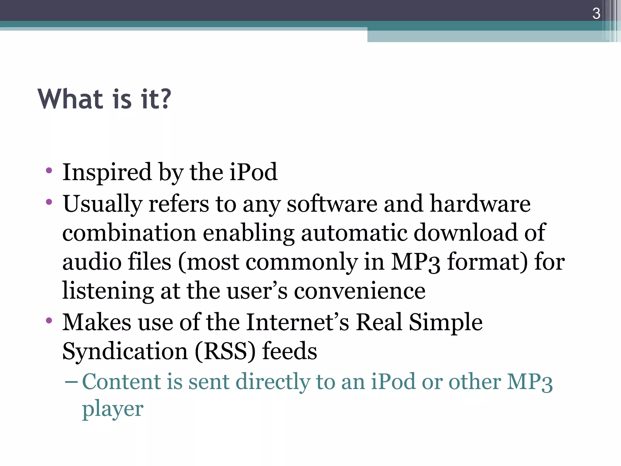 3




What is it?

• Inspired by the iPod
• Usually refers to any software and hardware
  combination enabling automatic download of
  audio files (most commonly in MP3 format) for
  listening at the user’s convenience
• Makes use of the Internet’s Real Simple
  Syndication (RSS) feeds
  – Content is sent directly to an iPod or other MP3
    player
 