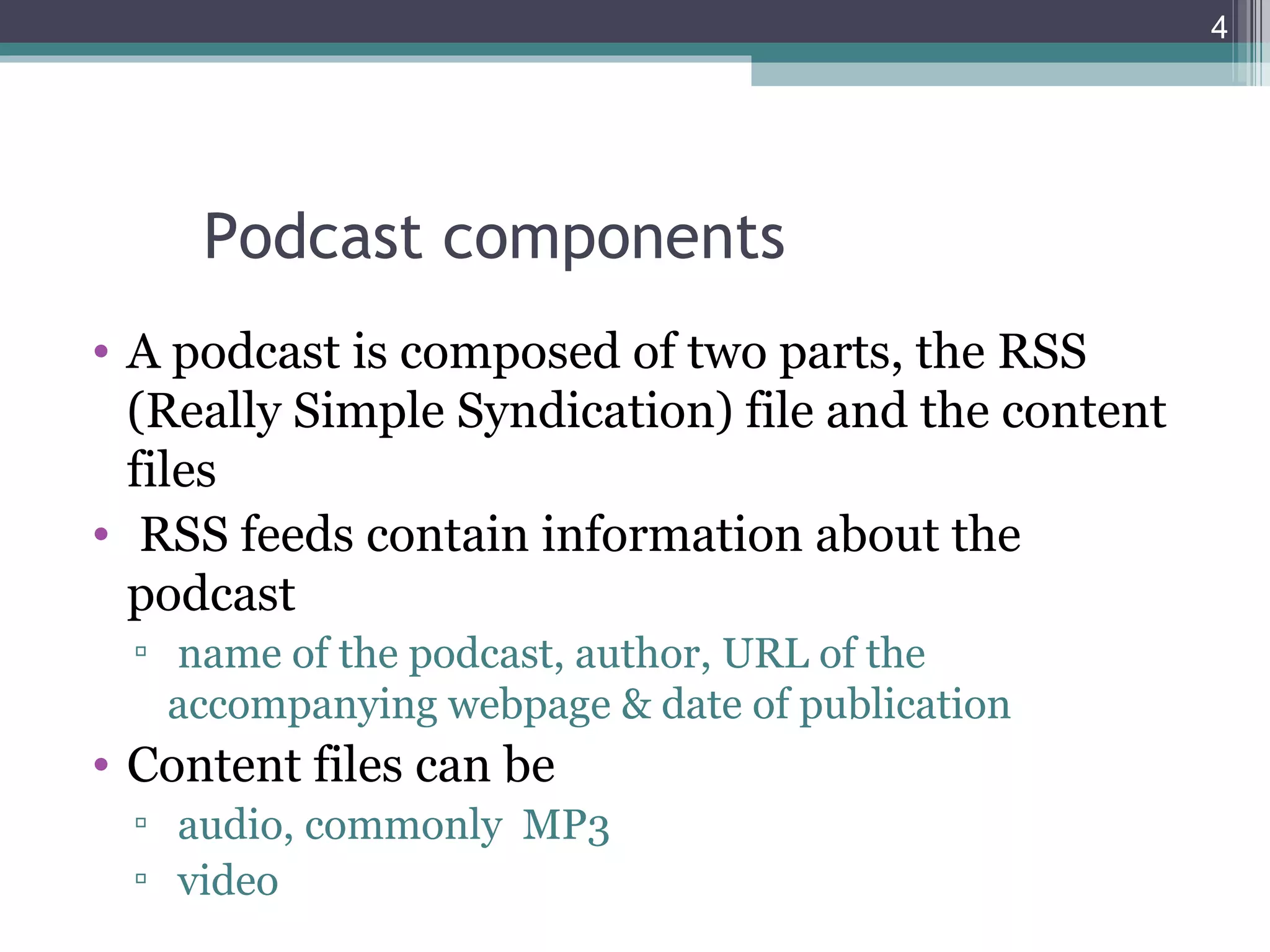 4




     Podcast components
• A podcast is composed of two parts, the RSS
  (Really Simple Syndication) file and the content
  files
• RSS feeds contain information about the
  podcast
 ▫ name of the podcast, author, URL of the
   accompanying webpage & date of publication
• Content files can be
 ▫ audio, commonly MP3
 ▫ video
 