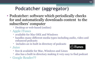 10


    Podcatcher (aggregator)
• Podcatcher: software which periodically checks
  for and automatically downloads content to the
  subscribers’ computer
    Desktop or web-based (online)
 ▫ Apple iTunes
    available for Mac OSX and Windows
    handles many different media types including audio, video and
     enhanced podcasts
    includes an in built in directory of podcasts
 ▫ Juice
    free & available for Mac, Windows and Linux
    also has a built in directory making it very easy to find podcast
 ▫ Google Reader??
 
