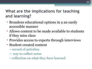 24



What are the implications for teaching
and learning?
• Broadens educational options in a an easily
  accessible manner
• Allows content to be made available to students
  if they miss class
• Provides access to experts through interviews
• Student created content
  – record of activities
  – way to collect notes
  – reflection on what they have learned
 