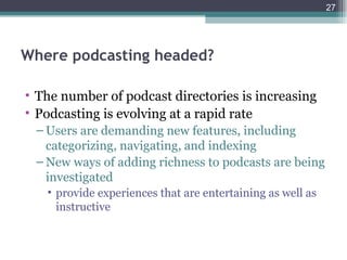 27




Where podcasting headed?

• The number of podcast directories is increasing
• Podcasting is evolving at a rapid rate
 – Users are demanding new features, including
   categorizing, navigating, and indexing
 – New ways of adding richness to podcasts are being
   investigated
   • provide experiences that are entertaining as well as
     instructive
 