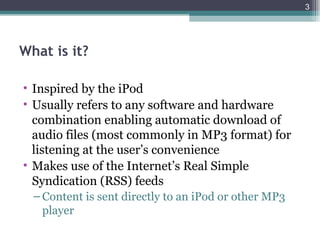3




What is it?

• Inspired by the iPod
• Usually refers to any software and hardware
  combination enabling automatic download of
  audio files (most commonly in MP3 format) for
  listening at the user’s convenience
• Makes use of the Internet’s Real Simple
  Syndication (RSS) feeds
  – Content is sent directly to an iPod or other MP3
    player
 