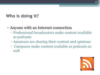 6




Who is doing it?

• Anyone with an Internet connection
  ▫ Professional broadcasters make content available
    as podcasts
  ▫ Amateurs are sharing their content and opinions
  ▫ Campuses make content available as podcasts as
    well
 