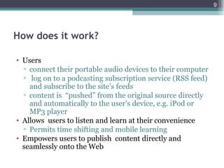 9




How does it work?

• Users
  ▫ connect their portable audio devices to their computer
  ▫ log on to a podcasting subscription service (RSS feed)
    and subscribe to the site’s feeds
  ▫ content is “pushed” from the original source directly
    and automatically to the user’s device, e.g. iPod or
    MP3 player
• Allows users to listen and learn at their convenience
  ▫ Permits time shifting and mobile learning
• Empowers users to publish content directly and
  seamlessly onto the Web
 