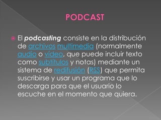    El podcasting consiste en la distribución
    de archivos multimedia (normalmente
    audio o vídeo, que puede incluir texto
    como subtítulos y notas) mediante un
    sistema de redifusión (RSS) que permita
    suscribirse y usar un programa que lo
    descarga para que el usuario lo
    escuche en el momento que quiera.
 