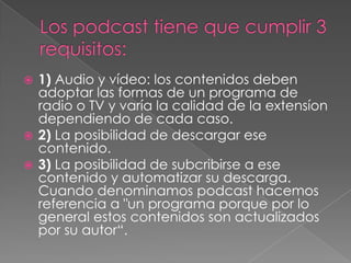  1) Audio y vídeo: los contenidos deben
  adoptar las formas de un programa de
  radio o TV y varía la calidad de la extensíon
  dependiendo de cada caso.
 2) La posibilidad de descargar ese
  contenido.
 3) La posibilidad de subcribirse a ese
  contenido y automatizar su descarga.
  Cuando denominamos podcast hacemos
  referencia a "un programa porque por lo
  general estos contenidos son actualizados
  por su autor“.
 
