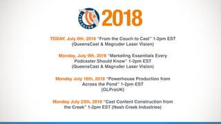 TODAY, July 6th, 2018 “From the Couch to Cast” 1-2pm EST  
(QueensCast & Magruder Laser Vision)
 
Monday, July 9th, 2018 “Marketing Essentials Every
Podcaster Should Know” 1-2pm EST 
(QueensCast & Magruder Laser Vision)
Monday July 16th, 2018 “Powerhouse Production from
Across the Pond” 1-2pm EST  
(GLProUK)
Monday July 23th, 2018 “Cast Content Construction from
the Creek” 1-2pm EST (Nash Creek Industries)
2018
 