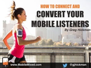HOW TO CONNECT AND 
CONVERT YOUR 
MOBILE LISTENERS 
@gjhickman 
www.MobileMixed.com 
By Greg Hickman 
 