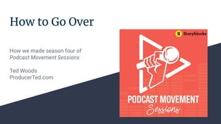 How to Go Over
How we made season four of
Podcast Movement Sessions
Ted Woods
ProducerTed.com
 