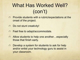 What Has Worked Well?Scripts!  I have always had my students write several versions of a script PRIOR to beginning the actual creation of a podcast.  Use the script as an outline for order of images, movie clips, etc. Set timelines/deadlines.  This prevents students from getting off-track.Use students as a resource.  They always seem to know something the teacher doesn’t already know about technology.Practice, practice, practice!  Rehearse scripts prior to recording.