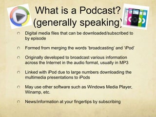 What is a Podcast?(generally speaking)Digital media files that can be downloaded/subscribed to by episodeFormed from merging the words ‘broadcasting’ and ‘iPod’Originally developed to broadcast various information across the Internet in the audio format, usually in MP3Linked with iPod due to large numbers downloading the multimedia presentations to iPods May use other software such as Windows Media Player, Winamp, etc.News/information at your fingertips by subscribing