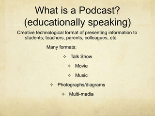 What is a Podcast?(educationally speaking)Creative technological format of presenting information to students, teachers, parents, colleagues, etc.Many formats:			Talk Show