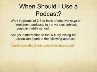 Who Uses Podcasts?Teachers (present information, preview/review concepts, etc.)Students (report to the class, preview/review concepts, etc.)Parents (gather information from school, keep up with student’s classes, homework help, etc.)Administrators (communicate information to staff, parents, students, etc.)Technology Advisors (communicate information to staff, parents, students, etc., demonstrate step-by-step use of technology, etc.)