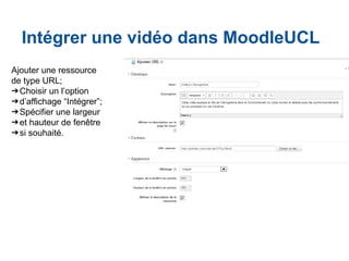 Intégrer une vidéo dans MoodleUCL
Ajouter une ressource
de type URL;
➔Choisir un l’option
➔d’affichage “Intégrer”;
➔Spécifier une largeur
➔et hauteur de fenêtre
➔si souhaité.
 