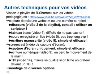 Autres techniques pour vos vidéos
Visitez la playlist de R.Sharrock sur les vidéos
pédagogiques : https://www.youtube.com/watch?v=_id2YhNDz68
➔capture depuis une webcam ou une caméra sur pied :
◆discours (vidéo 2 de la playlist), conseil : utiliser un
scripteur !
◆tableau blanc (vidéo 4), difficile de ne pas cacher !
◆cours enregistré en live (vidéo 5), pas trop long svp !
◆écriture manuscrite (vidéo 8), simple et efficace !
➔screencast (vidéo de capture d’écran);
◆capture d’écran uniquement, simple et efficace;
◆écriture numérique (vidéo 9), on perd le mouvement de
la main !
◆TBI (vidéo 14), mauvaise qualité si on filme un orateur
devant un TBI !
➔montage de diverses options.
➔...
 