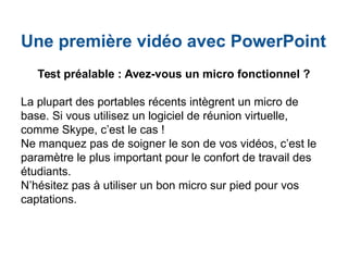 Une première vidéo avec PowerPoint
Test préalable : Avez-vous un micro fonctionnel ?
La plupart des portables récents intègrent un micro de
base. Si vous utilisez un logiciel de réunion virtuelle,
comme Skype, c’est le cas !
Ne manquez pas de soigner le son de vos vidéos, c’est le
paramètre le plus important pour le confort de travail des
étudiants.
N’hésitez pas à utiliser un bon micro sur pied pour vos
captations.
 