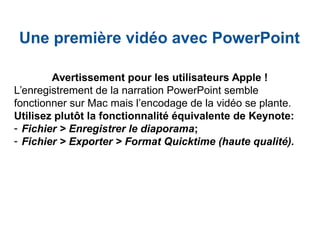 Une première vidéo avec PowerPoint
Avertissement pour les utilisateurs Apple !
L’enregistrement de la narration PowerPoint semble
fonctionner sur Mac mais l’encodage de la vidéo se plante.
Utilisez plutôt la fonctionnalité équivalente de Keynote:
- Fichier > Enregistrer le diaporama;
- Fichier > Exporter > Format Quicktime (haute qualité).
 