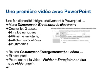 Une première vidéo avec PowerPoint
Une fonctionnalité intégrée nativement à Powerpoint …
➔Menu Diaporama > Enregistrer le diaporama
➔Cocher les 3 cases;
◆Lire les narrations;
◆Utiliser le minutage;
◆Afficher les contrôles
◆multimédias.
➔Bouton Commencer l’enregistrement au début …
➔Et c’est parti !
➔Pour exporter la vidéo : Fichier > Enregistrer en tant
que vidéo (.mov).
➔
http://www.commentcamarche.net/contents/1813-powerpoint-enregistrer-une-narration-comple
 