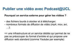 Pourquoi un service externe pour gérer les vidéos ?
- des fichiers lourds à stocker et à télécharger;
- nombreux formats de diffusion de vidéo (mp4, mov, avi,
…);
=> une infrastructure et un service dédiés qui permet de ne
pas se préoccuper du format d’entrée et qui propose une
diffusion web standard (comme Youtube par exemple)
Publier une vidéo avec Podcast@UCL
 