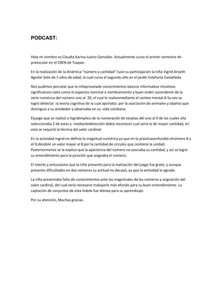 PODCAST:

Hola mi nombre es Claudia Karina Juárez González. Actualmente curso el primer semestre de
preescolar en el CREN de Tuxpan.
En la realización de la dinámica “número y cantidad” tuvo su participación la niña Ingrid Ariseth
Aguilar Solís de 5 años de edad, la cual cursa el segundo año en el jardín Estefanía Castañeda.
Nos pudimos percatar que la niñaproveíade conocimientos básicos informalese intuitivos
significativos tales como el aspectos nominal o nombramiento y buen orden ascendente de la
serie numérica del número uno al 20, el cual lo realizomediante el conteo mental.A Su vez se
logró detectar la teoría cognitiva de la cual aportaba por la asociación de animales y objetos que
distinguía a su alrededor y observaba en su vida cotidiana.
Eljuego que se realizó a Ingridimplico de la numeración de tarjetas del uno al 9 de las cuales ella
seleccionaba 2 de estas y mediantedetección debía reconocer cual sería la de mayor cantidad, en
esta se requirió la técnica del valor cardinal.
En la actividad Ingrid no definía la magnitud numérica ya que en la prácticaconfundió elnúmero 8 y
el 9,dándole un valor mayor al 8 por la cantidad de círculos que contiene la unidad.
Posteriormente se le explico que la apariencia del número no asociaba su cantidad, y así se logró
su entendimiento para la posición que asignaba el número.
El interés y entusiasmo que la niña presento para la realización del juego fue grato, y aunque
presento dificultades en dos números su actitud no decayó, ya que la actividad le agrado.
La niña presentaba falta de conocimientos ante las magnitudes de los números y asignación del
valor cardinal, del cual sería necesario trabajarlo más afondo para su buen entendimiento. La
captación de conjuntos de esta índole fue idónea para su aprendizaje.
Por su atención, Muchas gracias.

 