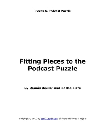 Pieces to Podcast Puzzle




Fitting Pieces to the
   Podcast Puzzle


    By Dennis Becker and Rachel Rofe




Copyright © 2010 by Earn1KaDay.com, all rights reserved – Page 1
 