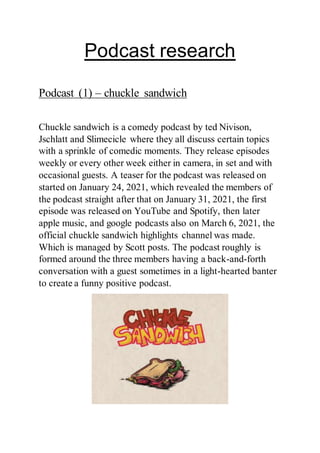 Podcast research
Podcast (1) – chuckle sandwich
Chuckle sandwich is a comedy podcast by ted Nivison,
Jschlatt and Slimecicle where they all discuss certain topics
with a sprinkle of comedic moments. They release episodes
weekly or every other week either in camera, in set and with
occasional guests. A teaser for the podcast was released on
started on January 24, 2021, which revealed the members of
the podcast straight after that on January 31, 2021, the first
episode was released on YouTube and Spotify, then later
apple music, and google podcasts also on March 6, 2021, the
official chuckle sandwich highlights channel was made.
Which is managed by Scott posts. The podcast roughly is
formed around the three members having a back-and-forth
conversation with a guest sometimes in a light-hearted banter
to create a funny positive podcast.
 