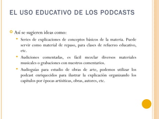 EL USO EDUCATIVO DE LOS PODCASTS Así se sugieren ideas como: Series de explicaciones de conceptos básicos de la materia. Puede servir como material de repaso, para clases de refuerzo educativo, etc. Audiciones comentadas, es fácil mezclar diversos materiales musicales o grabaciones con nuestros comentarios. Audioguías para estudio de obras de arte, podemos utilizar los podcast enriquecidos para ilustrar la explicación organizando los capítulos por épocas artísiticas, obras, autores, etc. 