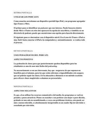 SETIMA PANTALLA
UTILIZAR LOS PODCASTS
Como usuarios necesitamos un dispositivo portátil tipo iPod y un programa agregador
tipo iTunes o Miro.
El primer paso es identificar un podcaster que nos interese. Puede buscarse dentro
desde Miro o iTunes en estos dos aparecerá la opción de suscribirse, o también en un
directorio de podcast, puede que encontremos una opción para hacerlo directamente.
El siguiente paso es sincronizar con el dispositivo móvil. En el caso de iTunes e iPod es
muy fácil: basta conectar el iPod a la computadora y automáticamente se realiza todo
el proceso.
OCTAVA PANTALLA
USOS PEDAGÓGICOS DEL PODCATS
ASPECTO POSITIVO
La grabación de clases para que posteriormente queden disponibles para los
estudiantes es uno de usos más fáciles del podcasting.
No necesariamente es un uso interesante, hay que asegurarse de que suponen un
beneficio para el alumno, para los que están enfermos o imposibilitados esto asegura
que así podrán seguir las clases. En la educación a distancia es un método excelente
para ofrecer clases magistrales a alumnos no presenciales.
NOVENA PANTALLA
ASPECTOS NEGATIVOS
Es que, al no utilizar los recursos comunicativo del medio, los programas se vuelven
pesados y pocos atractivos. Piense en escuchar a un profesor con mejor o peor dicción,
grabado en una sala no acondicionada, a veces con problemas técnicos, esto puede ser
más o menos tolerable, es absolutamente insoportable en un cuadre fijo de televisión o
escuchado por televisión.
 