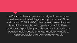 Los Podcasts fueron pensados originalmente como
versiones audio de blogs, pero ya no es así. Sitios
web como ESPN, la BBC, Newsweek, presentadores
de noticias y mucha otra gente conocida tienen
podcasts disponibles para descargar. Los podcasts
pueden incluir desde charlas, tutoriales y música,
hasta cualquier otro contenido en audio.
