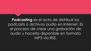 Podcasting es el acto de distribuir los
podcasts o archivos audio en Internet. Es
el proceso de crear una grabación de
audio y hacerla disponible en formato
MP3 vía RSS.