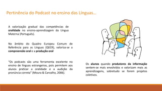 Pertinência do Podcast no ensino das Línguas…
A valorização gradual das competências de
oralidade no ensino-aprendizagem da Língua
Materna (Português).
No âmbito do Quadro Europeu Comum de
Referência para as Línguas (QECR), valoriza-se a
compreensão oral e a produção oral
“Os podcasts são uma ferramenta excelente no
ensino de línguas estrangeiras, pois permitem aos
alunos praticar a oralidade e a audição da
pronúncia correta” (Moura & Carvalho, 2006).
Os alunos quando produtores da informação
sentem-se mais envolvidos e valorizam mais as
aprendizagens, sobretudo se forem projetos
coletivos.
 
