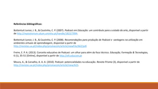 Referências bibliográficas:
Bottentuit Junior, J. B., & Coutinho, C. P. (2007). Podcast em Educação: um contributo para o estado da arte, disponível a partir
de http://repositorium.sdum.uminho.pt/handle/1822/7094.
Bottentuit Junior, J. B., & Coutinho, C. P. (2008). Recomendações para produção de Podcast e vantagens na utilização em
ambientes virtuais de aprendizagem, disponível a partir de
http://revistas.ua.pt/index.php/prismacom/article/viewFile/662/pdf.
Freire, E. P. A. (2013). Conceito educativo de Podcast: um olhar para além do foco técnico. Educação, Formação & Tecnologias,
6 (1), 35-51 [Online], disponível a partir de http://eft.educom.pt
Moura, A., & Carvalho, A. A. A. (2010). Podcast: potencialidades na educação. Revista Prisma (3), disponível a partir de
http://revistas.ua.pt/index.php/prismacom/article/view/623.
 