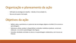Organização e planeamento da ação
- Definição da estratégia de trabalho – Adesão à Comunidade G+;
- Recursos de apoio à formação.
Objetivos da ação
- Refletir sobre a pertinência e o potencial das tecnologias digitais e da Web 2.0 no ensino e
aprendizagem;
- Selecionar, utilizar, produzir e disponibilizar conteúdos mediáticos (podcast, screencast,
videocast…) no ensino-aprendizagem das línguas;
- Conceber atividades centradas no aluno e na aprendizagem colaborativa, com recurso ao
Podcast.
 