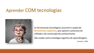 As ferramentas tecnológicas assumem o papel de
ferramentas cognitivas, que apoiam o processo de
reflexão e de construção do conhecimento.
São usadas como estratégia cognitiva de aprendizagem.
(Jonassen, 1996)
Aprender COM tecnologias
 