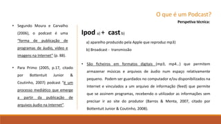 O que é um Podcast?
• Para Primo (2005, p.17, citado
por Bottentuit Junior &
Coutinho, 2007) podcast “é um
processo mediático que emerge
a partir da publicação de
arquivos áudio na Internet”.
Perspetiva técnica:
• São ficheiros em formatos digitais (mp3, mp4…) que permitem
armazenar músicas e arquivos de áudio num espaço relativamente
pequeno. Podem ser guardados no computador e/ou disponibilizados na
Internet e vinculados a um arquivo de informação (feed) que permite
que se assinem programas, recebendo o utilizador as informações sem
precisar ir ao site do produtor (Barros & Menta, 2007, citado por
Bottentuit Junior & Coutinho, 2008).
Ipod a) + castb)
a) aparelho produzido pela Apple que reproduz mp3)
b) Broadcast - transmissão
• Segundo Moura e Carvalho
(2006), o podcast é uma
“forma de publicação de
programas de áudio, vídeo e
imagens na Internet” (p. 88).
 