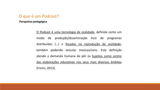 O que é um Podcast?
Perspetiva pedagógica
O Podcast é uma tecnologia de oralidade, definida como um
modo de produção/disseminação livre de programas
distribuídos (…) e focados na reprodução de oralidade,
também podendo veicular músicas/sons. Esta definição
atende a demanda humana de pôr os Sujeitos como centro
das elaborações educativas nos seus mais diversos âmbitos
(Freire, 2013).
 