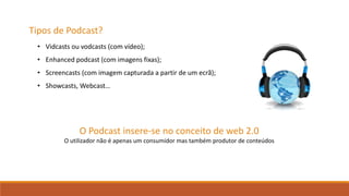Tipos de Podcast?
O Podcast insere-se no conceito de web 2.0
O utilizador não é apenas um consumidor mas também produtor de conteúdos
• Vidcasts ou vodcasts (com vídeo);
• Enhanced podcast (com imagens fixas);
• Screencasts (com imagem capturada a partir de um ecrã);
• Showcasts, Webcast…
 