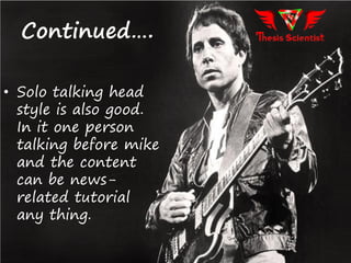 • Solo talking head
style is also good.
In it one person
talking before mike
and the content
can be news-
related tutorial
any thing.
Continued….
 