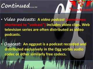 Continued…..
• Video podcasts: A video podcast (sometimes
shortened to "vodcast") includes video clips. Web
television series are often distributed as video
podcasts.
• Oggcast: An oggcast is a podcast recorded and
distributed exclusively in the Ogg vorbis audio
codec or other similarly free codecs.
 