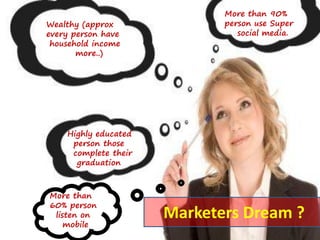 Wealthy (approx
every person have
household income
more..)
More than 90%
person use Super
social media.
Highly educated
person those
complete their
graduation
More than
60% person
listen on
mobile
Marketers Dream ?
 