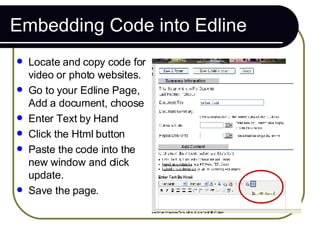 Embedding Code into Edline <ul><li>Locate and copy code for video or photo websites. </li></ul><ul><li>Go to your Edline P...