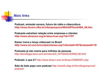 Mais links  Podcast, emissão sonora, futuro do rádio e cibercultura  http://www.facom.ufba.br/ciberpesquisa/404nOtF0und/404_46.htm Podcasts estreitam relação entre empresas e clientes http://www.abracom.org.br/descricao.asp?id=1707 Kaiser inova e lança videocast no Brasil http://www.s2.com.br/scripts/release.asp?clienteId=457&releaseId=18618 Podcasts já são mania para milhões de pessoas   http:// tecnologia .terra.com. br / interna /0,,OI730245-EI4802,00.html Podcast: o que é?   http://www. dicas -l.com. br / dicas -l/20060501. php   Sala de bate papo com podcast   http://www6. ufrgs . br / limc / blog / arquivos / podcast /   