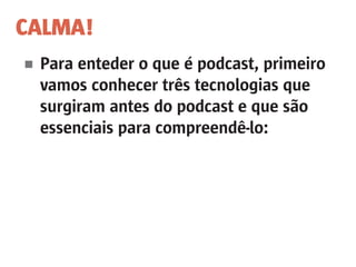 CALMA!
■	 Para enteder o que é podcast, primeiro
	 vamos conhecer três tecnologias que
	 surgiram antes do podcast e que são
	 essenciais para compreendê-lo:
	
 