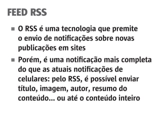 FEED RSS
■	 O RSS é uma tecnologia que premite
	 o envio de notificações sobre novas
	 publicações em sites
■	 Porém, é uma notificação mais completa
	 do que as atuais notificações de
	 celulares: pelo RSS, é possível enviar
	 título, imagem, autor, resumo do
	 conteúdo... ou até o conteúdo inteiro
 