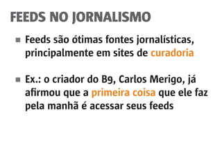 FEEDS NO JORNALISMO
■	 Feeds são ótimas fontes jornalísticas,
	 principalmente em sites de curadoria
■	 Ex.: o criador do B9, Carlos Merigo, já
	 afirmou que a primeira coisa que ele faz
	 pela manhã é acessar seus feeds
 