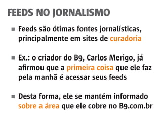 FEEDS NO JORNALISMO
■	 Feeds são ótimas fontes jornalísticas,
	 principalmente em sites de curadoria
■	 Ex.: o criador do B9, Carlos Merigo, já
	 afirmou que a primeira coisa que ele faz
	 pela manhã é acessar seus feeds
■	 Desta forma, ele se mantém informado
	 sobre a área que ele cobre no B9.com.br
 