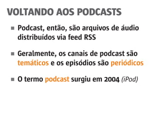 VOLTANDO AOS PODCASTS
■	 Podcast, então, são arquivos de áudio
	 distribuídos via feed RSS
■	 Geralmente, os canais de podcast são
	 temáticos e os episódios são periódicos
■	 O termo podcast surgiu em 2004 (iPod)
 