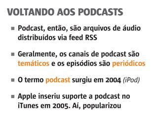 VOLTANDO AOS PODCASTS
■	 Podcast, então, são arquivos de áudio
	 distribuídos via feed RSS
■	 Geralmente, os canais de podcast são
	 temáticos e os episódios são periódicos
■	 O termo podcast surgiu em 2004 (iPod)
■	 Apple inseriu suporte a podcast no
	 iTunes em 2005. Aí, popularizou
 